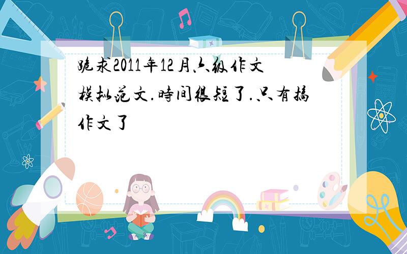 跪求2011年12月六级作文模拟范文.时间很短了.只有搞作文了