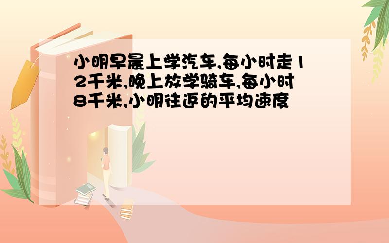 小明早晨上学汽车,每小时走12千米,晚上放学骑车,每小时8千米,小明往返的平均速度