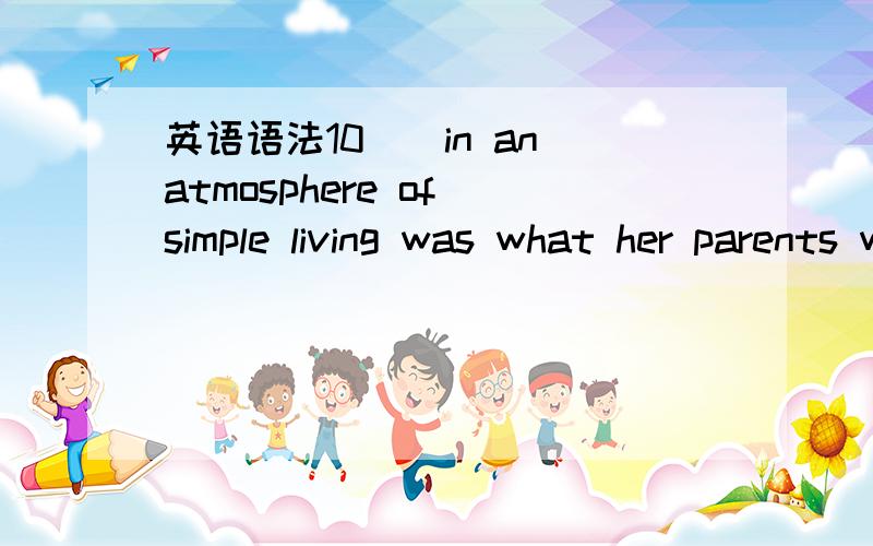 英语语法10（）in an atmosphere of simple living was what her parents wished for .a.The girl was educated b.The girl educated c.The girl's being educated d.The girl to be educated