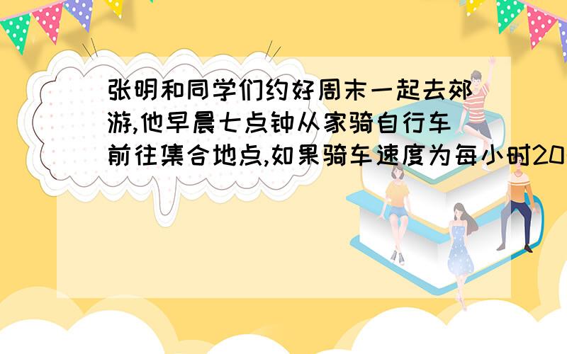 张明和同学们约好周末一起去郊游,他早晨七点钟从家骑自行车前往集合地点,如果骑车速度为每小时20千米,么他比约定时间早到30分钟；如果骑车速度为每小时12千米,那么他比约定时间晚到10