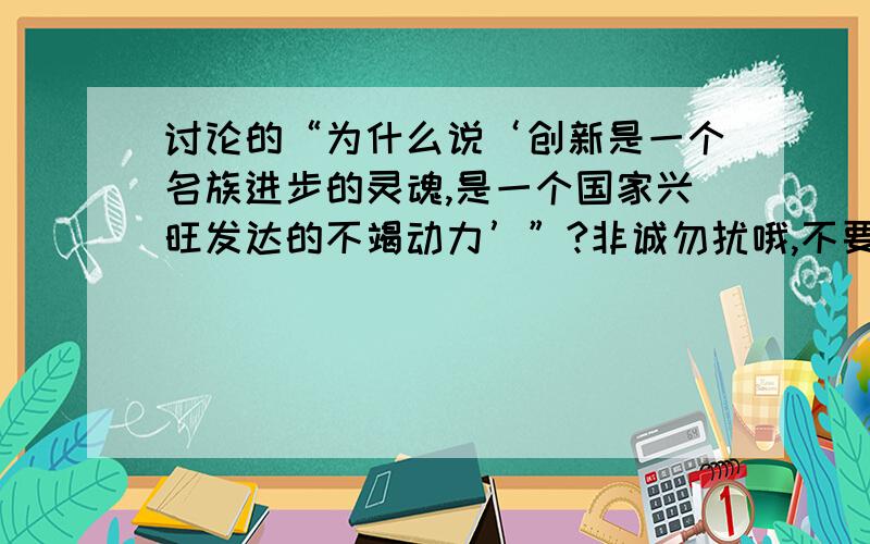 讨论的“为什么说‘创新是一个名族进步的灵魂,是一个国家兴旺发达的不竭动力’”?非诚勿扰哦,不要只写一点点,我们这是将近一分钟的发言稿,要求有清晰论点,有好的,