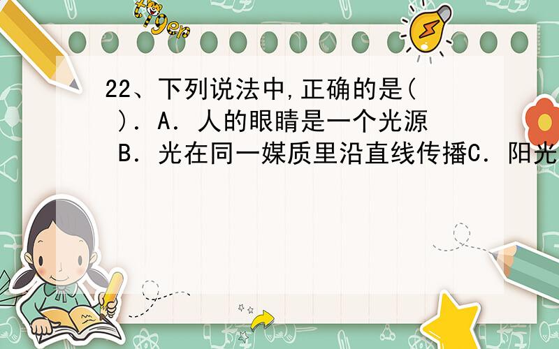 22、下列说法中,正确的是( )．A．人的眼睛是一个光源 B．光在同一媒质里沿直线传播C．阳光从房顶瓦缝射人,形成一狭窄笔直的亮光叫光线D．射击瞄准运用了光的直线传播原理23、一束光自