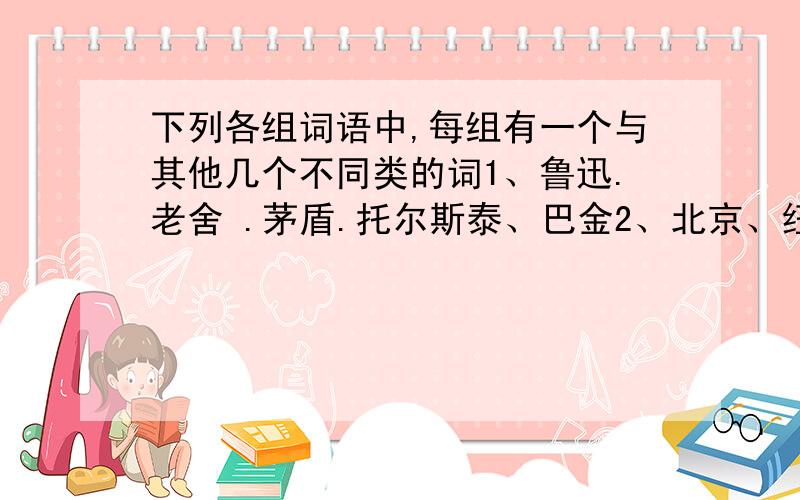 下列各组词语中,每组有一个与其他几个不同类的词1、鲁迅.老舍 .茅盾.托尔斯泰、巴金2、北京、纽约、伦敦、巴黎、东京