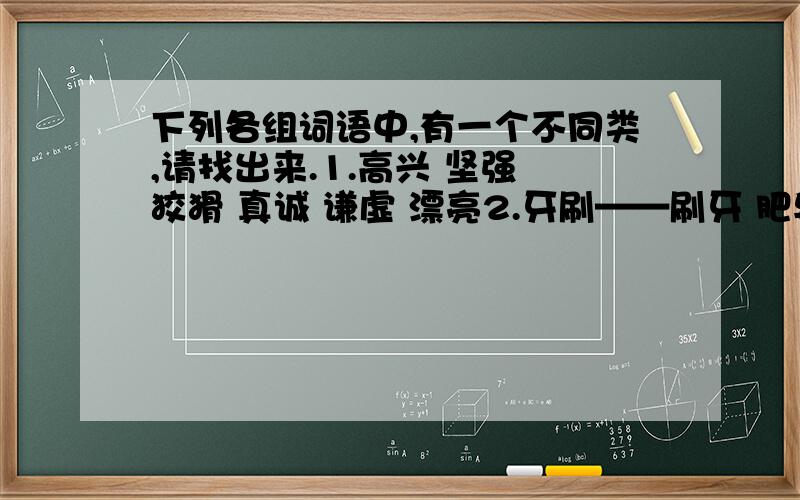 下列各组词语中,有一个不同类,请找出来.1.高兴 坚强 狡猾 真诚 谦虚 漂亮2.牙刷——刷牙 肥皂——洗衣 老师——学生 钢笔——书写