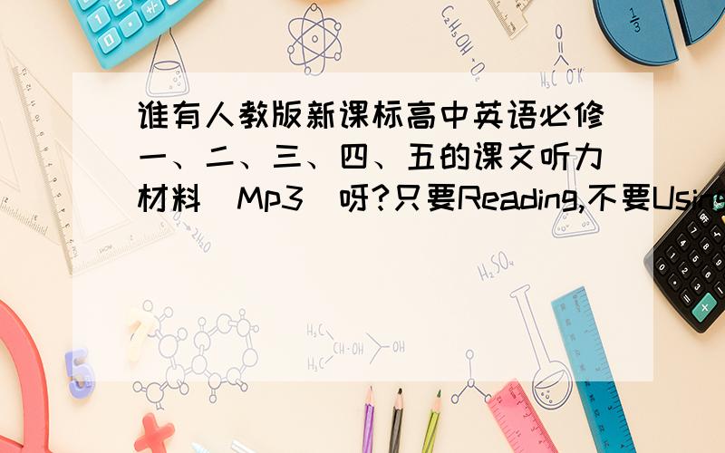 谁有人教版新课标高中英语必修一、二、三、四、五的课文听力材料（Mp3）呀?只要Reading,不要Using Language和Work Book~请发到邮箱7777777jane@sina.com~万分感谢!大家帮帮忙,好的话我会加悬赏分的~