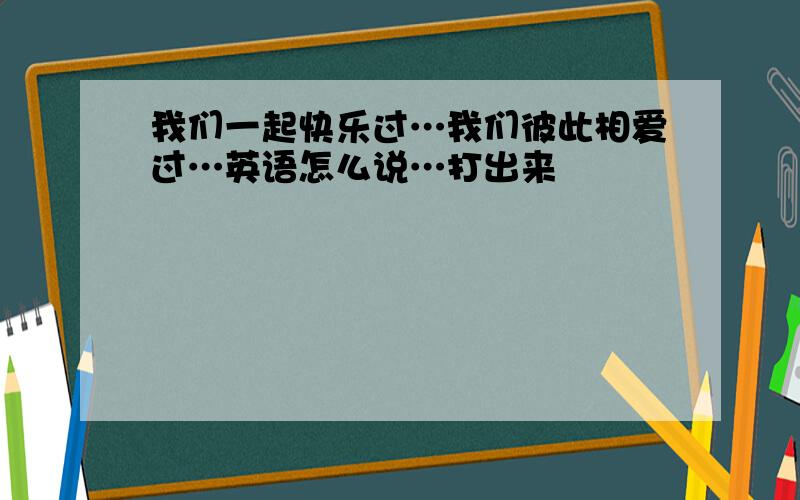 我们一起快乐过…我们彼此相爱过…英语怎么说…打出来