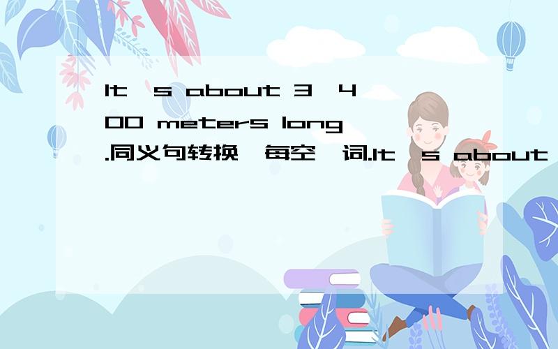 It's about 3,400 meters long.同义句转换,每空一词.It's about ____ long ____ 3,400 meters.