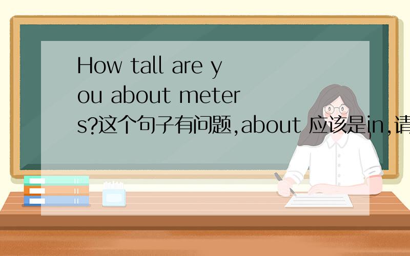 How tall are you about meters?这个句子有问题,about 应该是in,请问道理是什么?