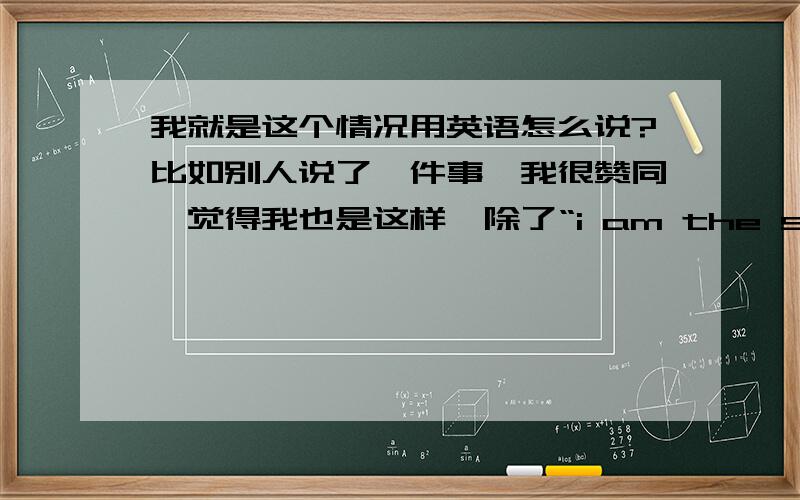 我就是这个情况用英语怎么说?比如别人说了一件事,我很赞同,觉得我也是这样,除了“i am the same to you”还可以怎么说?