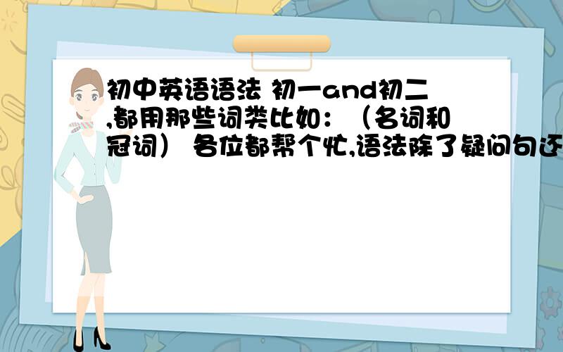 初中英语语法 初一and初二,都用那些词类比如：（名词和冠词） 各位都帮个忙,语法除了疑问句还有啥
