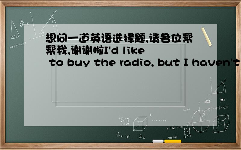 想问一道英语选择题,请各位帮帮我,谢谢啦I'd like to buy the radio, but I haven't got any money on me at the moment. Could you___for me for a day or two?A.put it out B.take it in C. put it by D.lay it in请大家告诉我应该选什