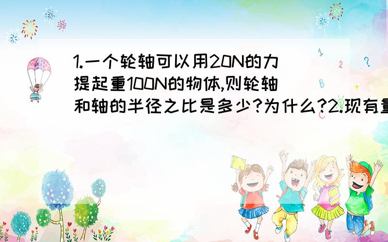 1.一个轮轴可以用20N的力提起重100N的物体,则轮轴和轴的半径之比是多少?为什么?2.现有量程为5N的弹簧测力计一个,小敏想准确地称出一质量约为10Kg的铅球周到的重力,怎样才能完成这个任务呢