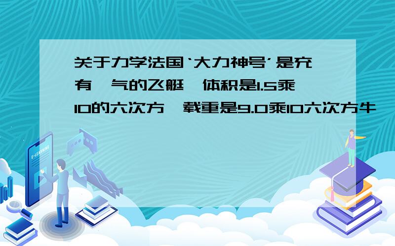 关于力学法国‘大力神号’是充有氦气的飞艇,体积是1.5乘10的六次方,载重是9.0乘10六次方牛,空气的密度是1.29千克每立方米,则飞艇在空气中悬浮时收到的浮力是多少?飞艇自重是多少?（g取10