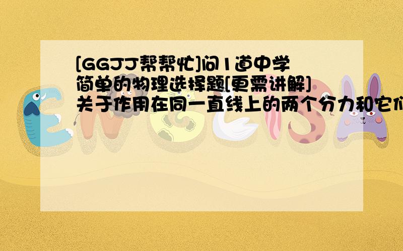 [GGJJ帮帮忙]问1道中学简单的物理选择题[更需讲解]关于作用在同一直线上的两个分力和它们的合力,下列说法正确的（ ）A 合力一定比任何一个分力都大.B 合力可能比较小的分力下.C 合力可能