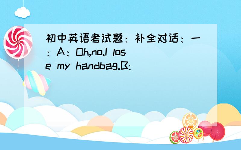 初中英语考试题：补全对话：一：A：Oh,no.I lose my handbag.B:_________________________A:There are 300 dollars in the handbag.B:_________________________A:Well.We don't have to go back to the bus station.There is a hot-line number on the