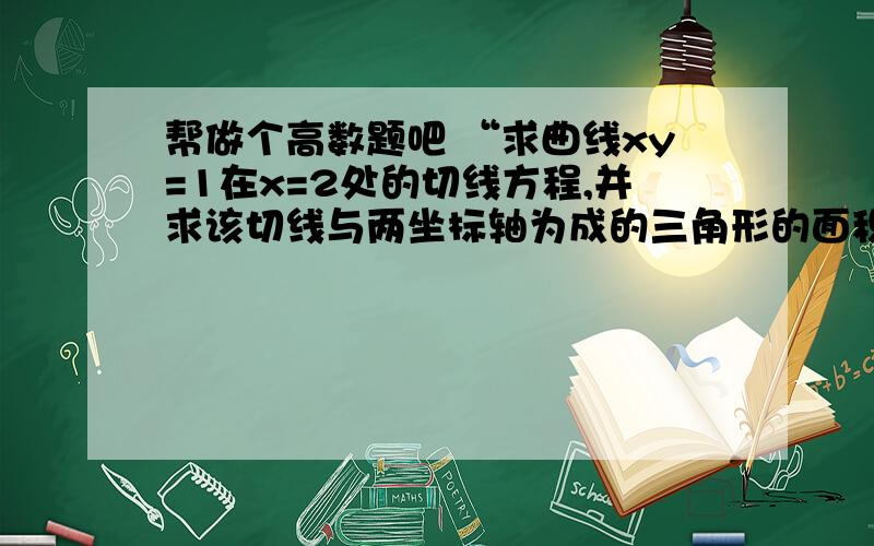 帮做个高数题吧 “求曲线xy=1在x=2处的切线方程,并求该切线与两坐标轴为成的三角形的面积.”“求曲线xy=1在x=2处的切线方程,并求该切线与两坐标轴为成的三角形的面积.”