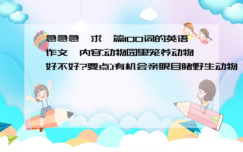 急急急、求一篇100词的英语作文,内容:动物园里笼养动物好不好?要点:1有机会亲眼目睹野生动物,2有助于培养对动物和自然的爱,3能保护动物免于野生环境的危险悬赏