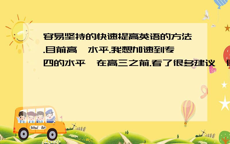 容易坚持的快速提高英语的方法.目前高一水平.我想加速到专四的水平,在高三之前.看了很多建议,但是效果不是很好.比如上沪江,比较盲目.上微薄关注所有英语学习的,都是句子,只是每天去看