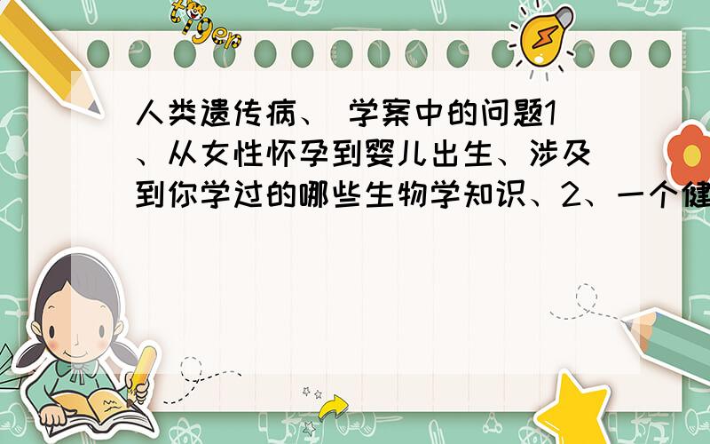 人类遗传病、 学案中的问题1、从女性怀孕到婴儿出生、涉及到你学过的哪些生物学知识、2、一个健康婴儿出生的保证是什么、