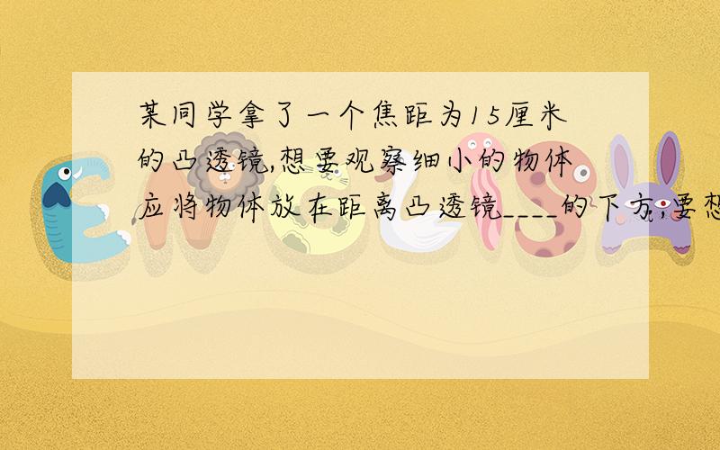 某同学拿了一个焦距为15厘米的凸透镜,想要观察细小的物体应将物体放在距离凸透镜____的下方,要想用他得到放大的实像,物体到凸透镜的距离应该_____,此时像的位置在_____的范围；要想用他