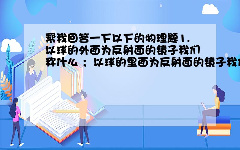 帮我回答一下以下的物理题1.以球的外面为反射面的镜子我们称什么 ；以球的里面为反射面的镜子我们称什么2.手电反射碗是什么镜