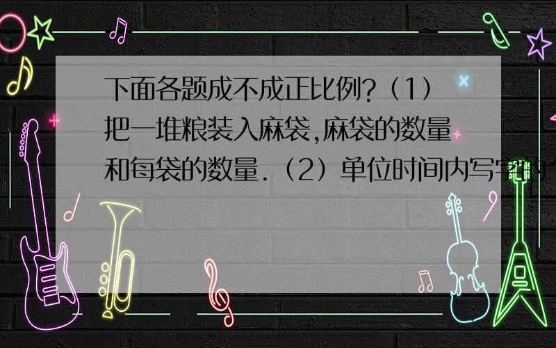 下面各题成不成正比例?（1）把一堆粮装入麻袋,麻袋的数量和每袋的数量.（2）单位时间内写字的个数相同,写字的时间和写字的总数.（3）一条绳子的长度一定,剪去的部分和剩下的部分.（4