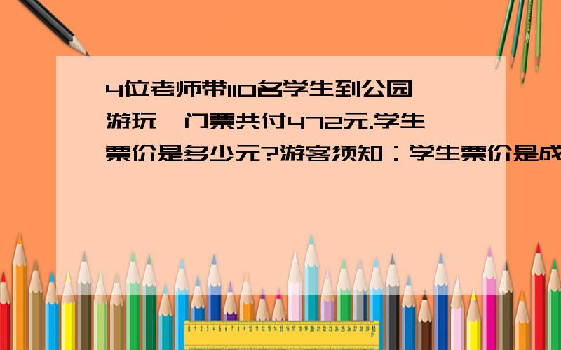 4位老师带110名学生到公园游玩,门票共付472元.学生票价是多少元?游客须知：学生票价是成人票的一半.