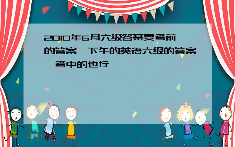 2010年6月六级答案要考前的答案,下午的英语六级的答案,考中的也行,