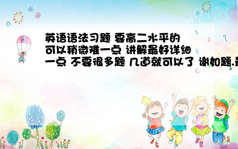 英语语法习题 要高二水平的 可以稍微难一点 讲解最好详细一点 不要很多题 几道就可以了 谢如题.最好每个选项都有详细的选和不选的原因 不需要很多 一道也行 就是要质量高一点 咳咳…