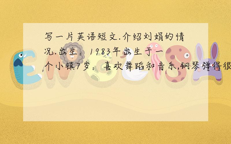 写一片英语短文.介绍刘娟的情况.出生：1983年出生于一个小镇7岁：喜欢舞蹈和音乐,钢琴弹得很好 13岁：随父母搬到四川乐山 19岁：去英国学英语 25岁：现在是英国一家银行的职员,生活很幸