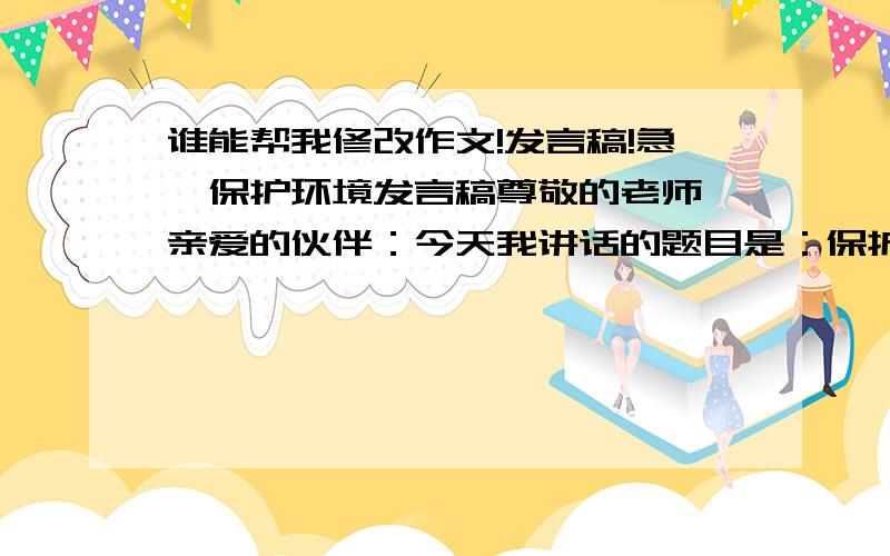 谁能帮我修改作文!发言稿!急,保护环境发言稿尊敬的老师,亲爱的伙伴：今天我讲话的题目是：保护环境,从我做起.古往今来,地球妈妈用甘甜的乳汁哺育了无数代子孙.原来的她被小辈们装饰