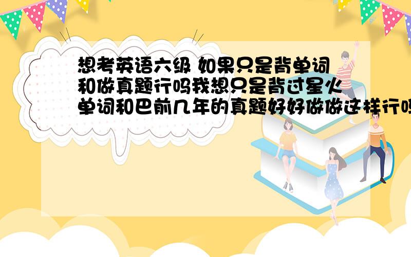 想考英语六级 如果只是背单词和做真题行吗我想只是背过星火单词和巴前几年的真题好好做做这样行吗