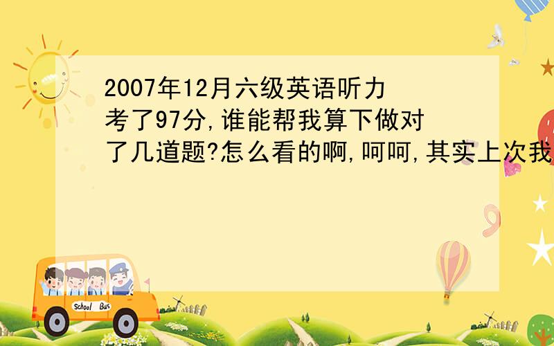 2007年12月六级英语听力考了97分,谁能帮我算下做对了几道题?怎么看的啊,呵呵,其实上次我全是蒙的,没打收音机.应该怎么算啊?我这次还打算继续蒙啊,怀疑自己听得都没蒙的准.