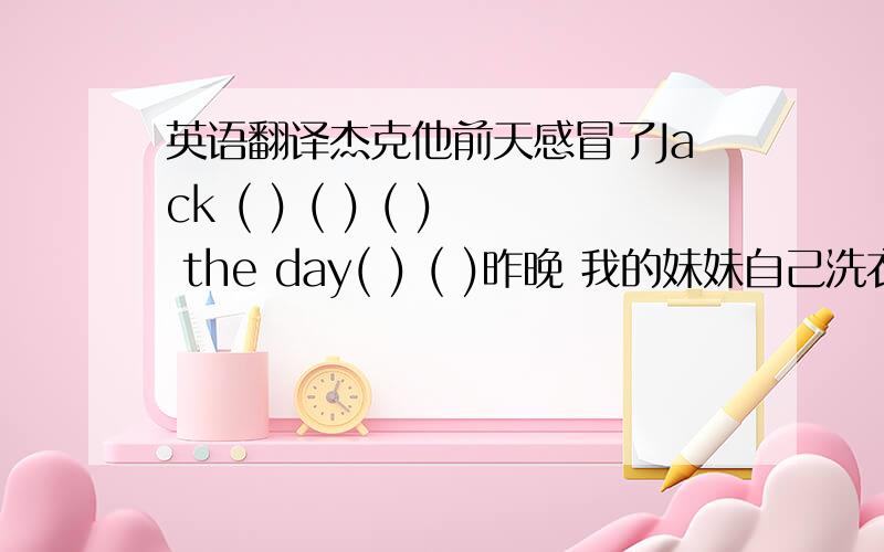 英语翻译杰克他前天感冒了Jack ( ) ( ) ( ) the day( ) ( )昨晚 我的妹妹自己洗衣服（ ） （ ）,my little sister( ) ( )上个星期,我爸爸很忙.M y father ( )( ) ( ) ( ).昨天上午,她和她的朋友在打扫图书馆She cl