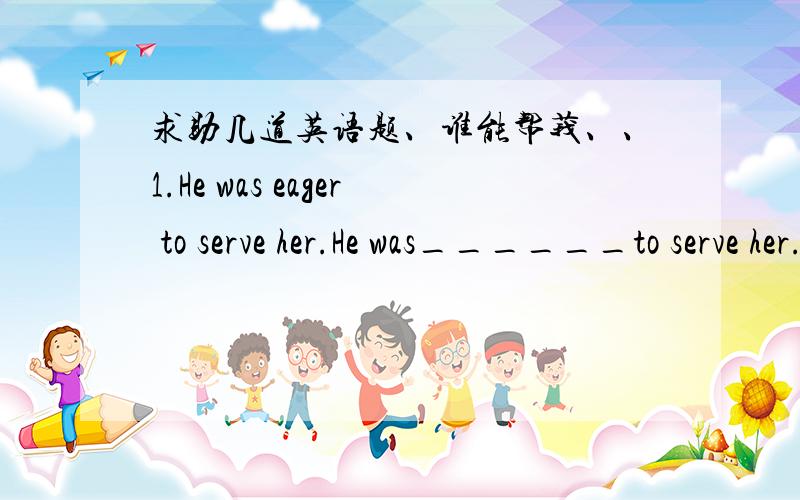 求助几道英语题、谁能帮莪、、1.He was eager to serve her.He was______to serve her.A.prompt B.fast C.nervous D.anxious2._______ that Frinley has a cursed tree.A.They say B.It said C.Said D.It is saying3.He was pointed out that it's a sour