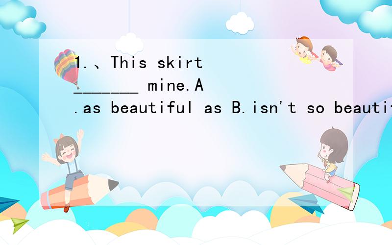 1.、This skirt _______ mine.A.as beautiful as B.isn't so beautiful as C.is so beautiful as D.doesn't as baeutiful as2.There is _____ 