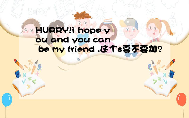 HURRY!i hope you and you can be my friend .这个s要不要加?