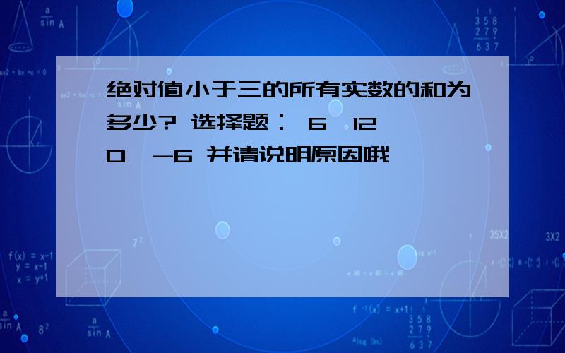 绝对值小于三的所有实数的和为多少? 选择题： 6、12、0、-6 并请说明原因哦