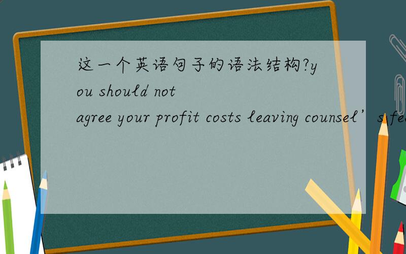 这一个英语句子的语法结构?you should not agree your profit costs leaving counsel’s fees to be taxed.该句中,leaving是个什么成分啊?接什么主语啊?