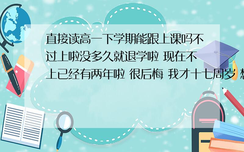 直接读高一下学期能跟上课吗不过上啦没多久就退学啦 现在不上已经有两年啦 很后悔 我才十七周岁 想去读职高考大学