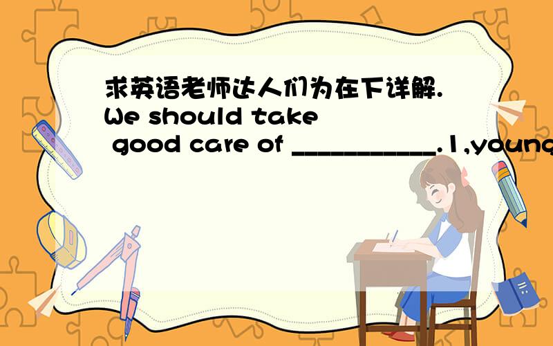 求英语老师达人们为在下详解.We should take good care of ___________.1,young and old 2,the young and old 3,the young and the old 4,young and the old .但是为什么呢?不解,求详解.为什么其他不可以?