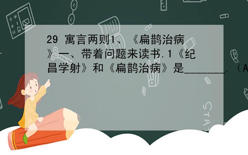 29 寓言两则1、《扁鹊治病》一、带着问题来读书.1《纪昌学射》和《扁鹊治病》是_______.（A童话 B寓言 C神话）2纪昌向___________学习射箭.扁鹊是_________时期的名医,他_______次要给______________治