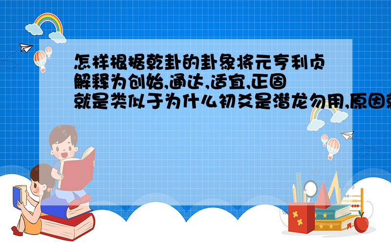 怎样根据乾卦的卦象将元亨利贞解释为创始,通达,适宜,正固就是类似于为什么初爻是潜龙勿用,原因就是初爻在最下面,所以潜.六爻都是阳爻所以初爻上面还有相同的五爻,所以勿用.类似于这