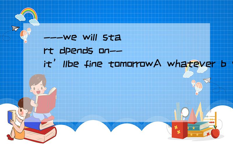 ---we will start dpends on--it’llbe fine tomorrowA whatever b whomever c whichever d whoevera if,whether b that,whether c what,that d whether whether 选项是这个