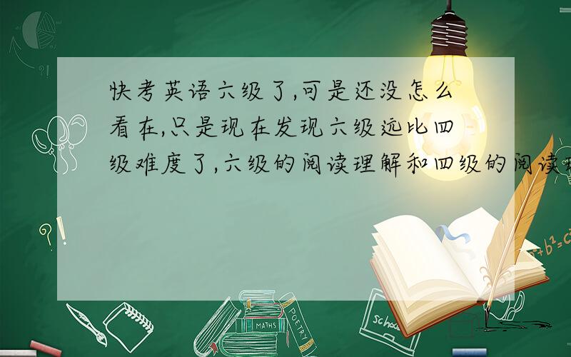 快考英语六级了,可是还没怎么看在,只是现在发现六级远比四级难度了,六级的阅读理解和四级的阅读理解是不能比的,难多了,每次做的时候,都要错四分之三,但是考试的时间快临近了,怎么样