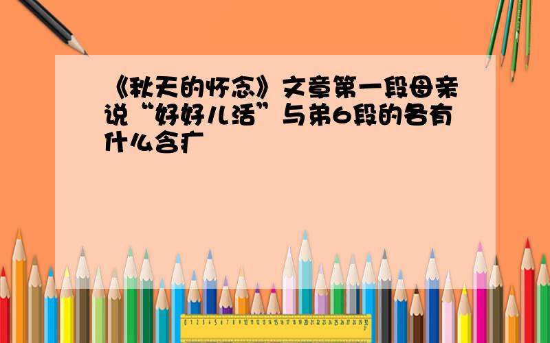 《秋天的怀念》文章第一段母亲说“好好儿活”与弟6段的各有什么含疒