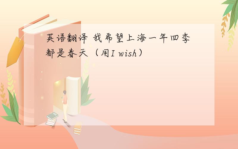 英语翻译 我希望上海一年四季都是春天（用I wish）