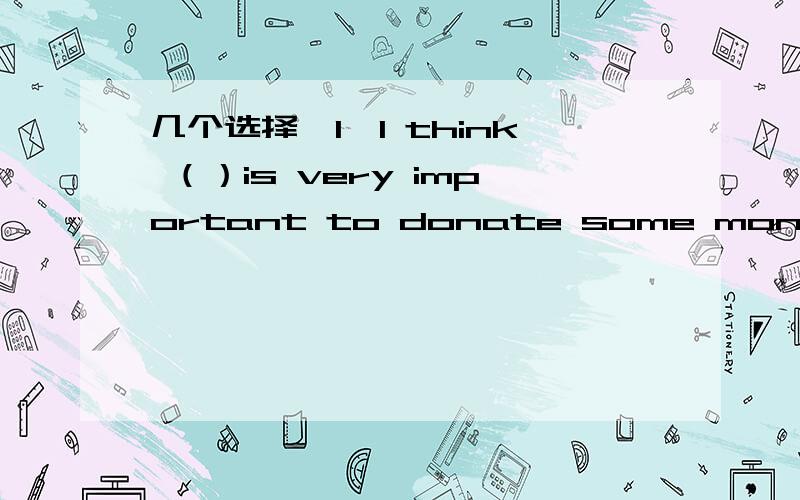 几个选择,1、I think （）is very important to donate some money to the poorA、this B、it C、that D、he2、（）elephant is （）useful animalA、An；an B、An；a C、A；an D、A；a3、This programme is a（n）（）TV showA、lively