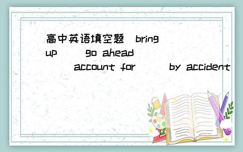 高中英语填空题(bring up) (go ahead )( account for) ( by accident) ( on the contrary)( to be honest)1.Yesterday when i was wandering on the pavement near a park,i met an old neighbour ___.He was so happy to see me again and he talked a lot abou