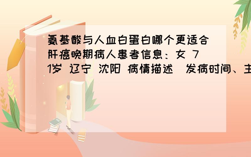 氨基酸与人血白蛋白哪个更适合肝癌晚期病人患者信息：女 71岁 辽宁 沈阳 病情描述(发病时间、主要症状等)：2011年8月查出患有肝癌,月底做了一次接介入,现在有时腿有些肿.吃利尿药后,水